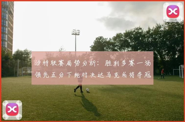 沙特联赛局势分析：胜利多赛一场领先五分下轮对决达马克或将夺冠