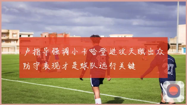 卢指导强调小卡哈登进攻天赋出众防守表现才是球队远行关键