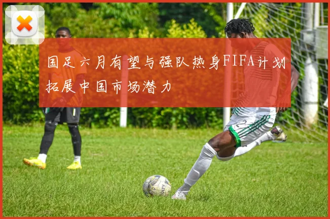 国足六月有望与强队热身FIFA计划拓展中国市场潜力