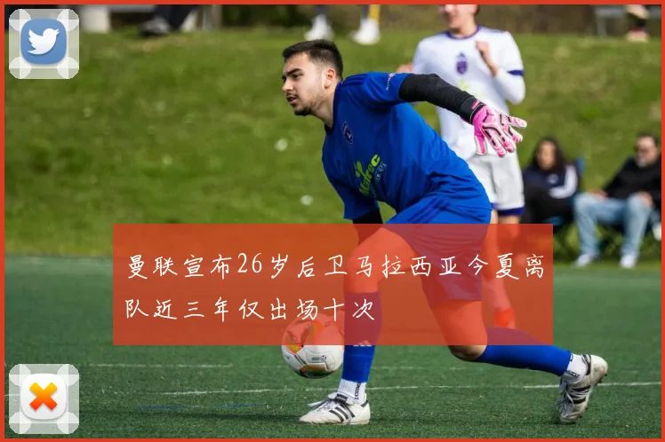 曼联宣布26岁后卫马拉西亚今夏离队近三年仅出场十次