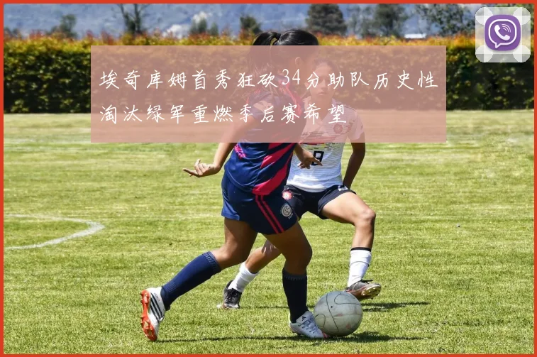 埃奇库姆首秀狂砍34分助队历史性淘汰绿军重燃季后赛希望