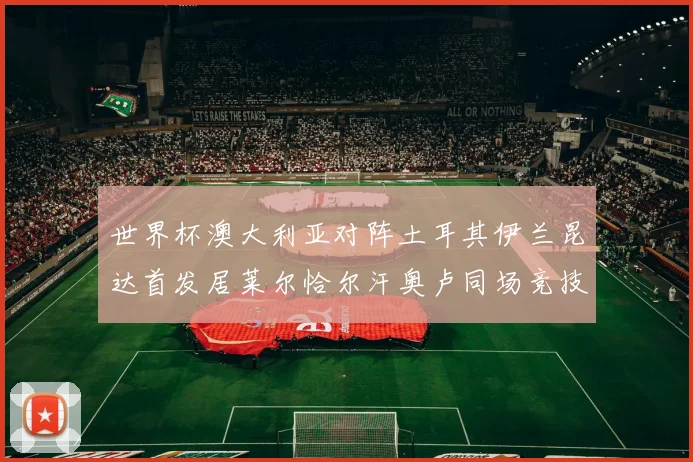 世界杯澳大利亚对阵土耳其伊兰昆达首发居莱尔恰尔汗奥卢同场竞技