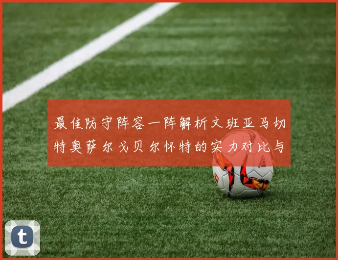 最佳防守阵容一阵解析文班亚马切特奥萨尔戈贝尔怀特的实力对比与展望