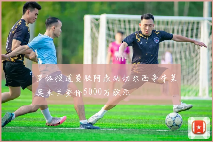 罗体报道曼联阿森纳切尔西争夺莱奥米兰要价5000万欧元