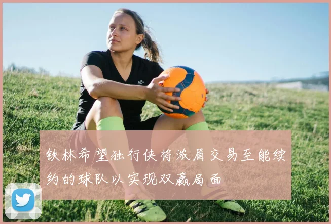 铁林希望独行侠将浓眉交易至能续约的球队以实现双赢局面