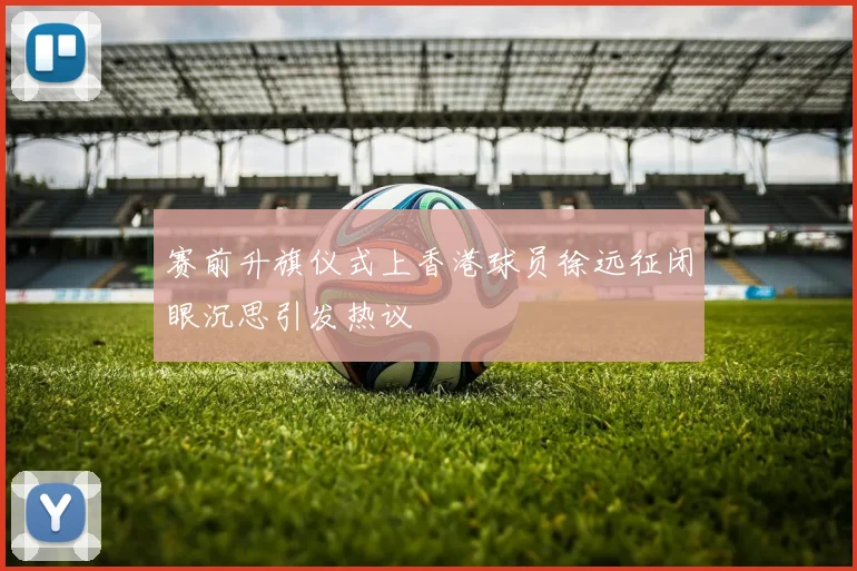 赛前升旗仪式上香港球员徐远征闭眼沉思引发热议