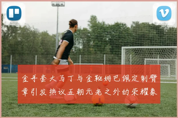 金手套大马丁与金靴姆巴佩定制臂章引发热议五朝元老之外的荣耀象征
