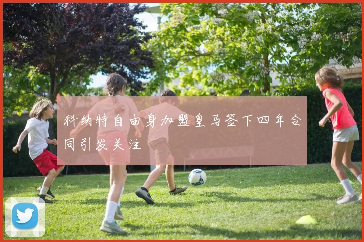 科纳特自由身加盟皇马签下四年合同引发关注