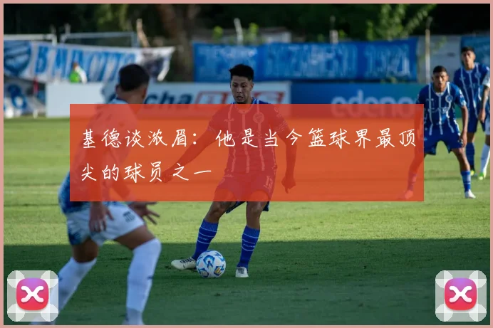 基德谈浓眉：他是当今篮球界最顶尖的球员之一