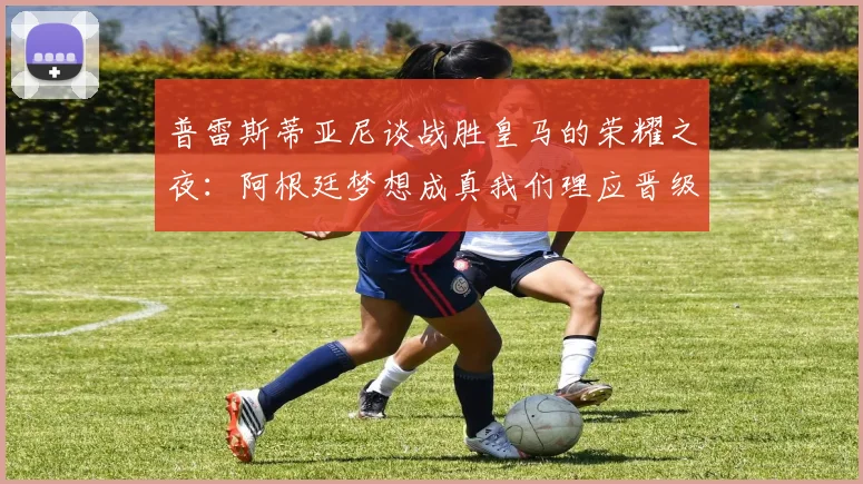 普雷斯蒂亚尼谈战胜皇马的荣耀之夜：阿根廷梦想成真我们理应晋级